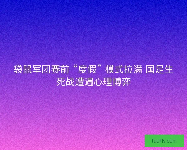 袋鼠军团赛前 “度假” 模式拉满 国足生死战遭遇心理博弈