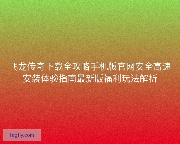 飞龙传奇下载全攻略手机版官网安全高速安装体验指南最新版福利玩法解析