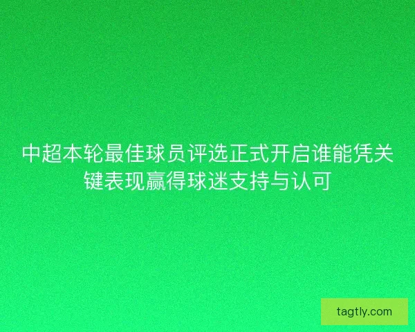 中超本轮最佳球员评选正式开启谁能凭关键表现赢得球迷支持与认可
