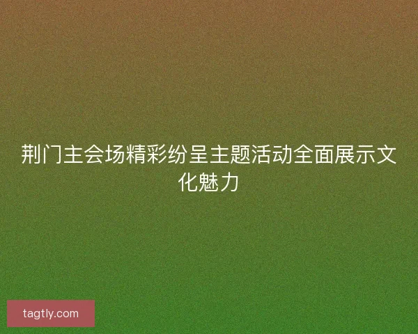 荆门主会场精彩纷呈主题活动全面展示文化魅力