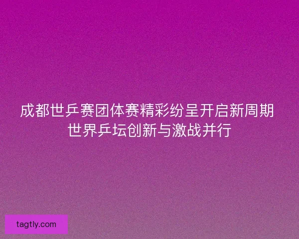 成都世乒赛团体赛精彩纷呈开启新周期 世界乒坛创新与激战并行