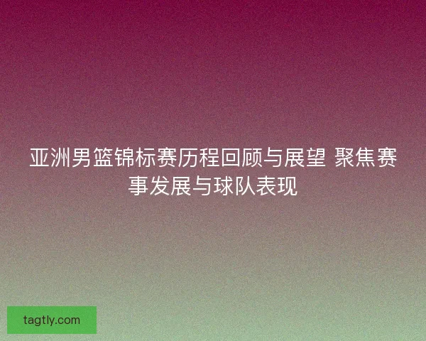 亚洲男篮锦标赛历程回顾与展望 聚焦赛事发展与球队表现