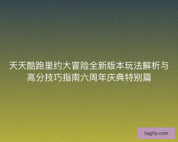 天天酷跑里约大冒险全新版本玩法解析与高分技巧指南六周年庆典特别篇